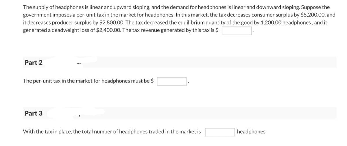 The supply of headphones is linear and upward sloping, and the demand for headphones is linear and downward sloping. Suppose the
government imposes a per-unit tax in the market for headphones. In this market, the tax decreases consumer surplus by $5,200.00, and
it decreases producer surplus by $2,800.00. The tax decreased the equilibrium quantity of the good by 1,200.00 headphones, and it
generated a deadweight loss of $2,400.00. The tax revenue generated by this tax is $
Part 2
The per-unit tax in the market for headphones must be $
Part 3
With the tax in place, the total number of headphones traded in the market is
headphones.