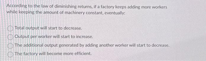 According to the law of diminishing returns, if a factory keeps adding more workers
while keeping the amount of machinery constant, eventually:
0000
Total output will start to decrease.
Output per worker will start to increase.
The additional output generated by adding another worker will start to decrease.
The factory will become more efficient.