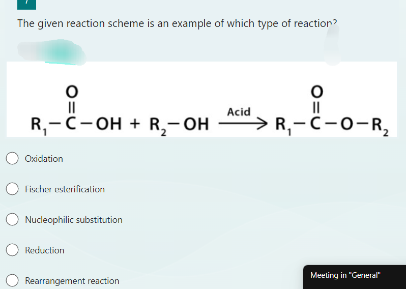 The given reaction scheme is an example of which type of reaction?
O
||
R₁-C-OH + R₂-OH
Oxidation
Fischer esterification
Nucleophilic substitution
Reduction
Rearrangement reaction
Acid
O
||
R₁-C-O-R₂
Meeting in "General"