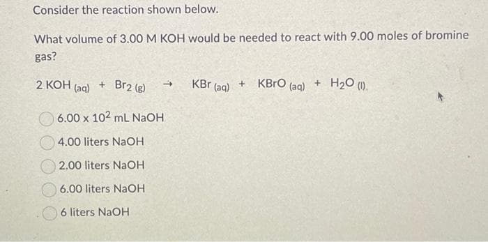 Consider the reaction shown below.
What volume of 3.00 M KOH would be needed to react with 9.00 moles of bromine
gas?
2 KOH (aq)
+ Br2 (8)
6.00 x 102 ml NaOH
4.00 liters NaOH
2.00 liters NaOH
6.00 liters NaOH
6 liters NaOH
KBr (aq)
+
KBRO (aq)
+
H₂O (1).