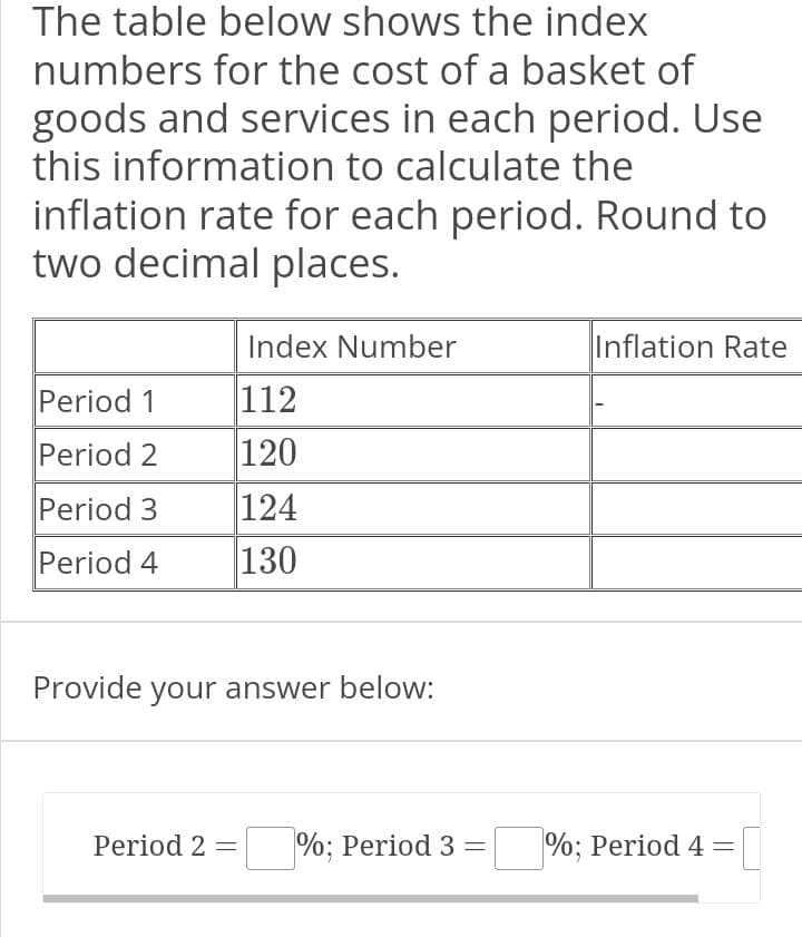 The table below shows the index
numbers for the cost of a basket of
goods and services in each period. Use
this information to calculate the
inflation rate for each period. Round to
two decimal places.
Period 1
Period 2
Period 3
Period 4
Index Number
112
120
124
130
Provide your answer below:
Inflation Rate
Period 2 = %; Period 3 = %; Period 4 = [