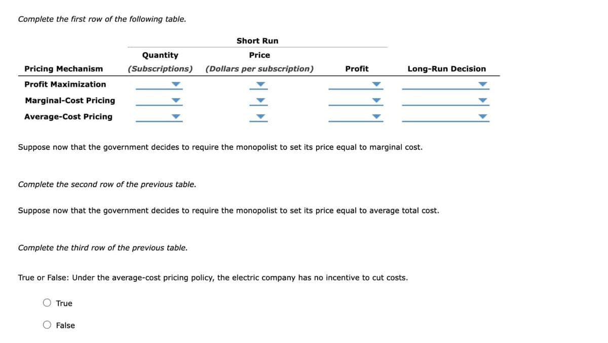 Complete the first row of the following table.
Pricing Mechanism
Profit Maximization
Marginal-Cost Pricing
Average-Cost Pricing
Quantity
(Subscriptions)
Complete the second row of the previous table.
Complete the third row of the previous table.
Short Run
Price
(Dollars per subscription)
Suppose now that the government decides to require the monopolist to set its price equal to marginal cost.
True
川
False
Profit
Suppose now that the government decides to require the monopolist to set its price equal to average total cost.
Long-Run Decision
True or False: Under the average-cost pricing policy, the electric company has no incentive to cut costs.