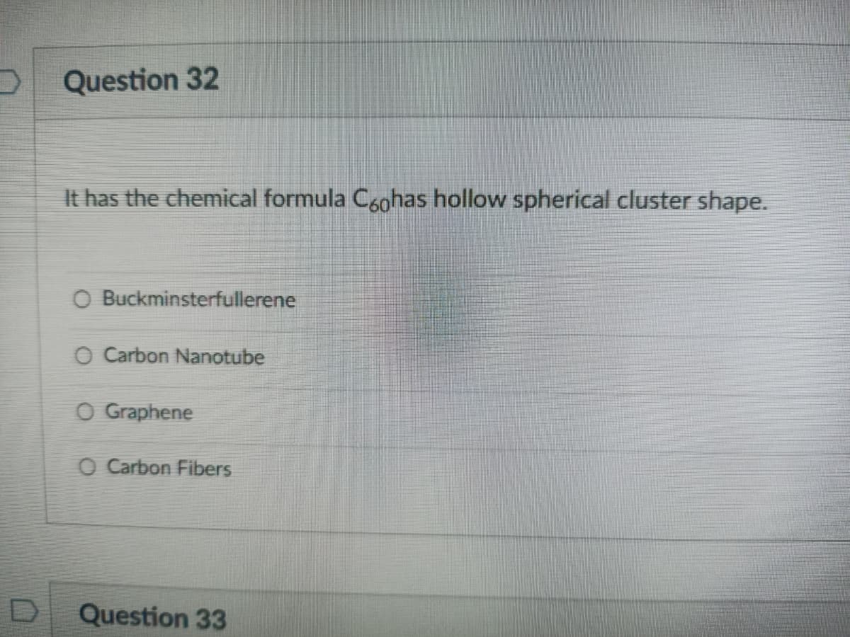 Question 32
It has the chemical formula Cgohas hollow spherical cluster shape.
O Buckminsterfullerene
O Carbon Nanotube
O Graphene
O Carbon Fibers
Question 33
