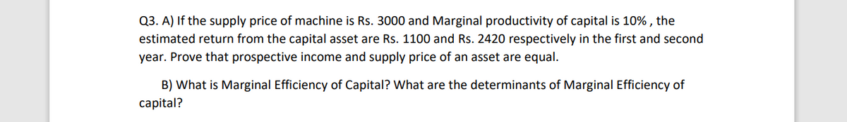 Q3. A) If the supply price of machine is Rs. 3000 and Marginal productivity of capital is 10% , the
estimated return from the capital asset are Rs. 1100 and Rs. 2420 respectively in the first and second
year. Prove that prospective income and supply price of an asset are equal.
B) What is Marginal Efficiency of Capital? What are the determinants of Marginal Efficiency of
capital?
