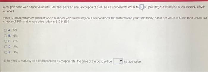 A coupon bond with a face value of $1200 that pays an annual coupon of $200 has a coupon rate equal to N. (Round your response to the nearest whole
number)
What is the approximate (dlosest whole number) yield to maturity on a coupon bond that matures one year from today, has a par value of $990, pays an annual
Coupon of Se0, and whose price today is $1014.50?
OA 5%
B. 4%
C. 6%
OD. 8%
OE 7%
If the yield to maturity on a bond exceeds its coupon rate, the price of the bond will be
its face value
