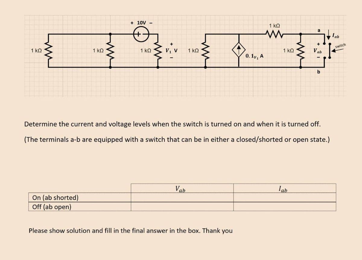 1 kQ
1 kQ
On (ab shorted)
Off (ab open)
+ 10V -
1 ΚΩ V₁
1 ΚΩ
Vab
ww
0.1v, A
Please show solution and fill in the final answer in the box. Thank you
1 ΚΩ
1 ΚΩ
Determine the current and voltage levels when the switch is turned on and when it is turned off.
(The terminals a-b are equipped with a switch that can be in either a closed/shorted or open state.)
a
lab
+
Vab
b
Iab
switch
