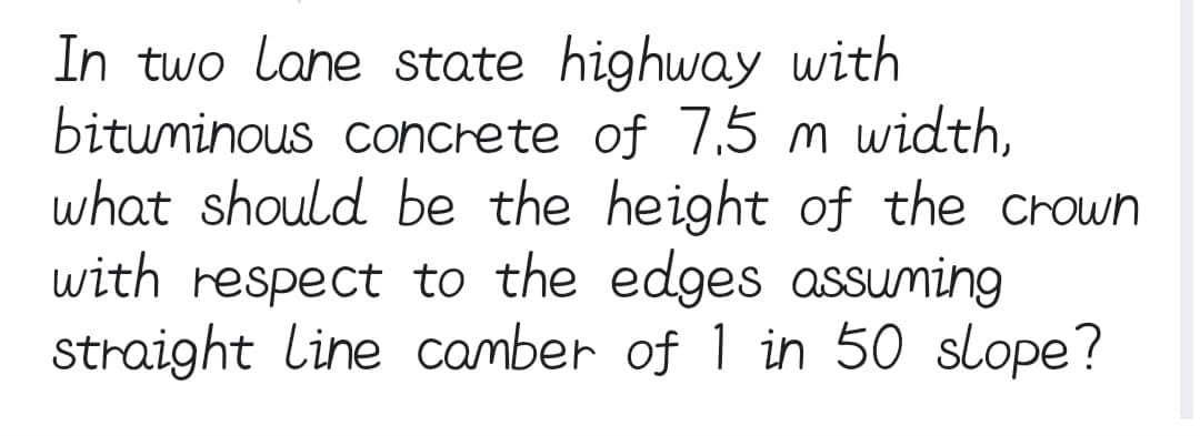 In two lane state highway with
bituminous concrete of 7.5 m width,
what should be the height of the crown
with respect to the edges assuming
straight line camber of 1 in 50 slope?