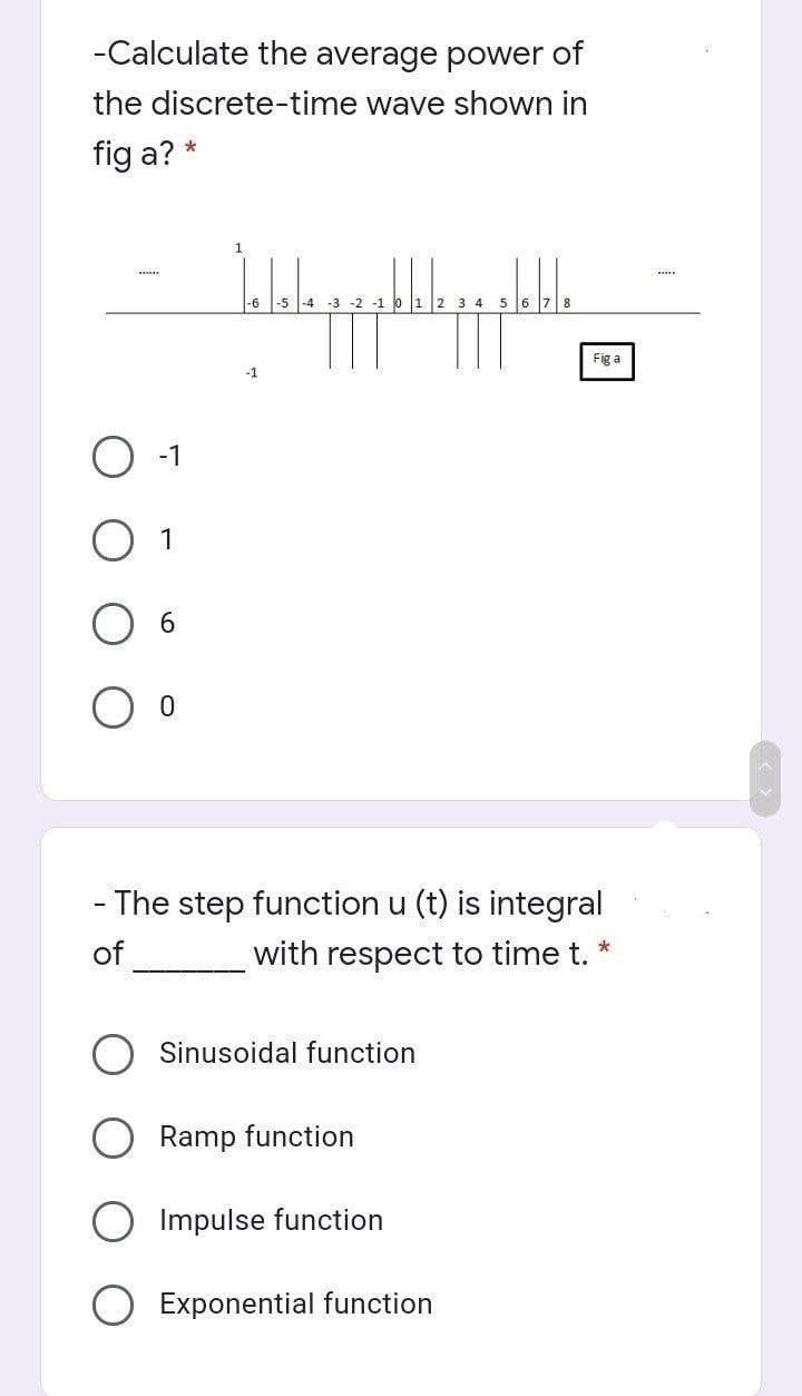 -Calculate the average power of
the discrete-time wave shown in
fig a? *
www
-1
1
6
0
1
Jalala pa pa pa pa
-3 -2 -1 0 1 2 3 4 5
-6
-1
- The step function u (t) is integral
of __________ with respect to time t.
*
Sinusoidal function
Ramp function
Impulse function
Fig a
Exponential function
www.