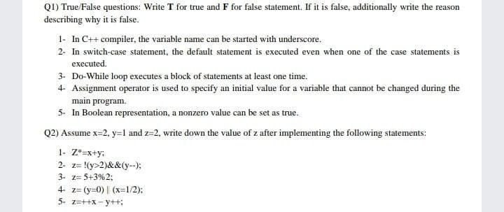 Q1) True/False questions: Write T for true and F for false statement. If it is false, additionally write the reasor
describing why it is false.
1- In C++ compiler, the variable name can be started with underscore.
2- In switch-case statement, the default statement is executed even when one of the case statements is
executed.
3- Do-While loop executes a block of statements at least one time.
4- Assignment operator is used to specify an initial value for a variable that cannot be changed during the
main program.
5- In Boolean representation, a nonzero value can be set as true.
Q2) Assume x=2, y=1 and z=2, write down the value of z after implementing the following statements:
1- Z*=x+y;
2- z= !(y>2)&&(y--);
3- z= 5+3%23;
4- z= (y=0) || (x=1/2);
5- z=++x - y++;
