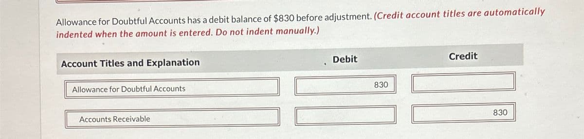 Allowance for Doubtful Accounts has a debit balance of $830 before adjustment. (Credit account titles are automatically
indented when the amount is entered. Do not indent manually.)
Account Titles and Explanation
Allowance for Doubtful Accounts
Accounts Receivable
Debit
830
Credit
830