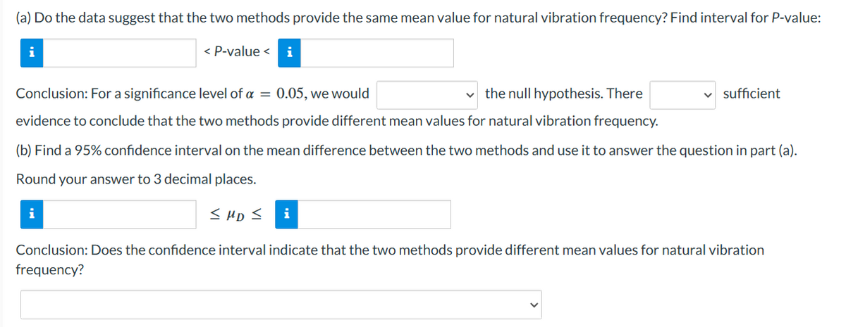 (a) Do the data suggest that the two methods provide the same mean value for natural vibration frequency? Find interval for P-value:
i
< P-value < i
Conclusion: For a significance level of a = 0.05, we would
the null hypothesis. There
evidence to conclude that the two methods provide different mean values for natural vibration frequency.
(b) Find a 95% confidence interval on the mean difference between the two methods and use it to answer the question in part (a).
Round your answer to 3 decimal places.
i
<MD < i
✓ sufficient
Conclusion: Does the confidence interval indicate that the two methods provide different mean values for natural vibration
frequency?