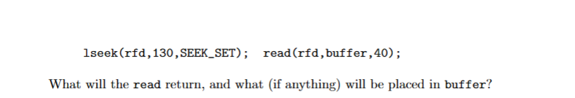 1seek (rfd, 130, SEEK_SET); read (rfd, buffer, 40);
What will the read return, and what (if anything) will be placed in buffer?