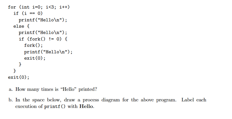 for (int i=0; i<3; i++)
if (i == 0)
printf("Hello\n");
else {
printf("Hello\n");
if (fork() != 0) {
fork();
}
printf("Hello\n");
exit(0);
}
exit(0);
a. How many times is "Hello" printed?
b. In the space below, draw a process diagram for the above program. Label each
execution of printf () with Hello.