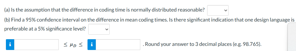 (a) Is the assumption that the difference in coding time is normally distributed reasonable?
(b) Find a 95% confidence interval on the difference in mean coding times. Is there significant indication that one design language is
preferable at a 5% significance level?
i
≤ MD ≤ i
. Round your answer to 3 decimal places (e.g. 98.765).