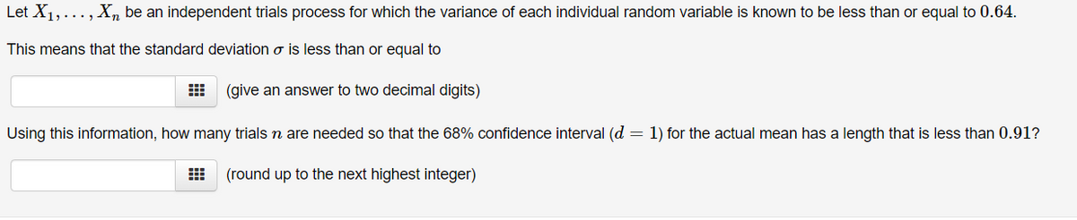 Let X1,..., X be an independent trials process for which the variance of each individual random variable is known to be less than or equal to 0.64.
This means that the standard deviation σ is less than or equal to
(give an answer to two decimal digits)
Using this information, how many trials n are needed so that the 68% confidence interval (d = 1) for the actual mean has a length that is less than 0.91?
(round up to the next highest integer)