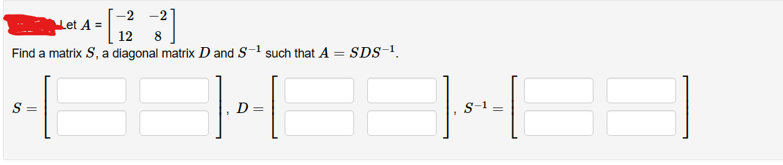 -2
Let A =
12 8
Find a matrix S, a diagonal matrix D and S-¹ such that A = SDS-¹
S =
D =
||---||