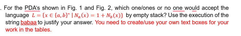 . For the PDA's shown in Fig. 1 and Fig. 2, which one/ones or no one would accept the
language L = {x € {a,b}* | N₁(x) = 1 + N₂(x)} by empty stack? Use the execution of the
string babaa to justify your answer. You need to create/use your own text boxes for your
work in the tables.