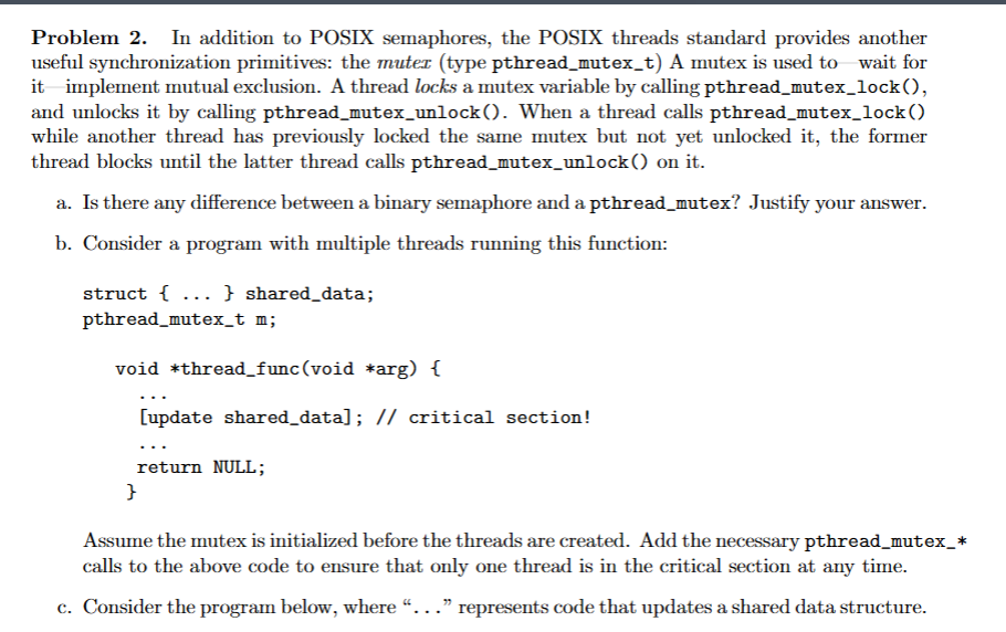 Problem 2. In addition to POSIX semaphores, the POSIX threads standard provides another
useful synchronization primitives: the muter (type pthread_mutex_t) A mutex is used to wait for
it implement mutual exclusion. A thread locks a mutex variable by calling pthread_mutex_lock(),
and unlocks it by calling pthread_mutex_unlock(). When a thread calls pthread_mutex_lock()
while another thread has previously locked the same mutex but not yet unlocked it, the former
thread blocks until the latter thread calls pthread_mutex_unlock() on it.
a. Is there any difference between a binary semaphore and a pthread_mutex? Justify your answer.
b. Consider a program with multiple threads running this function:
struct {...} shared_data;
pthread_mutex_t m;
void *thread_func(void *arg) {
[update shared_data]; // critical section!
return NULL;
}
Assume the mutex is initialized before the threads are created. Add the necessary pthread_mutex_*
calls to the above code to ensure that only one thread is in the critical section at any time.
c. Consider the program below, where "..." represents code that updates a shared data structure.