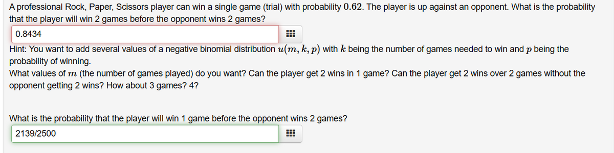 A professional Rock, Paper, Scissors player can win a single game (trial) with probability 0.62. The player is up against an opponent. What is the probability
that the player will win 2 games before the opponent wins 2 games?
0.8434
Hint: You want to add several values of a negative binomial distribution u(m, k, p) with k being the number of games needed to win and p being the
probability of winning.
What values of m (the number of games played) do you want? Can the player get 2 wins in 1 game? Can the player get 2 wins over 2 games without the
opponent getting 2 wins? How about 3 games? 4?
What is the probability that the player will win 1 game before the opponent wins 2 games?
2139/2500