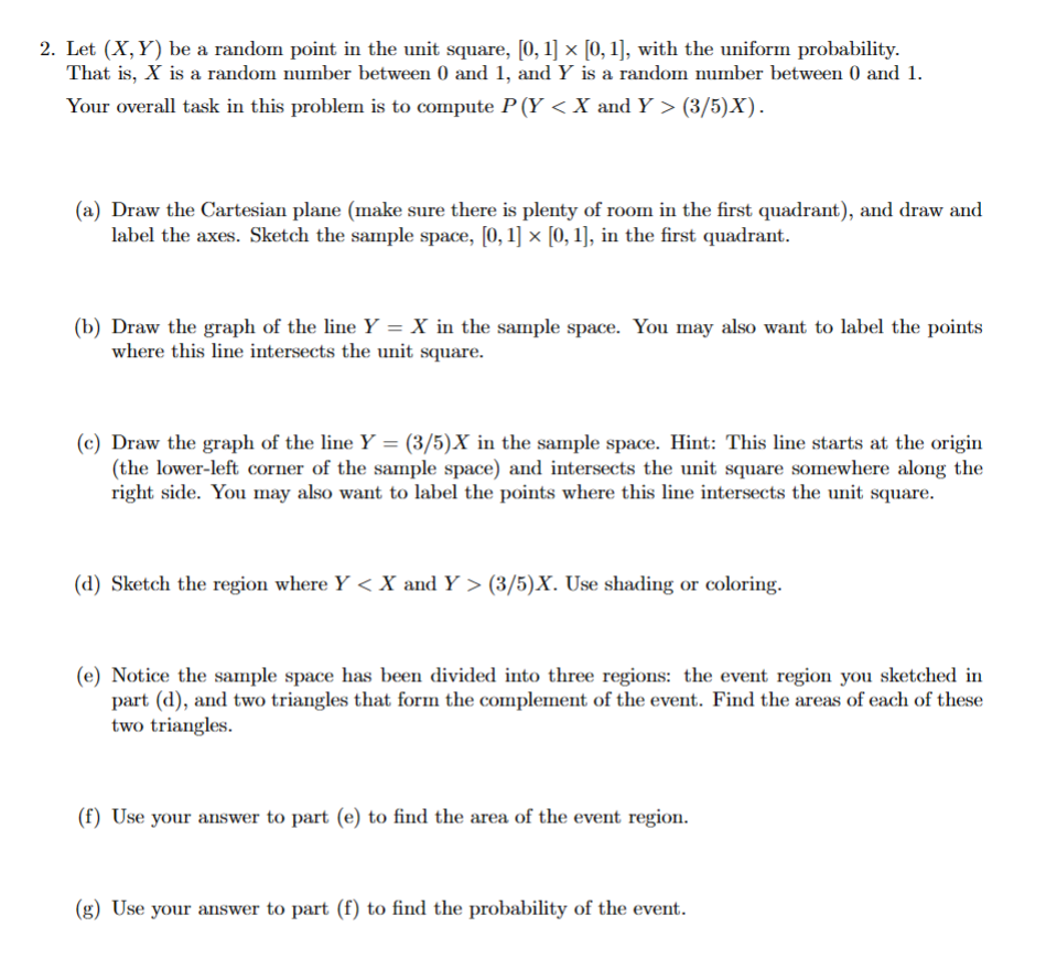 2. Let (X,Y) be a random point in the unit square, [0, 1] × [0, 1], with the uniform probability.
That is, X is a random number between 0 and 1, and Y is a random number between 0 and 1.
Your overall task in this problem is to compute P (Y < X and Y > (3/5)X).
(a) Draw the Cartesian plane (make sure there is plenty of room in the first quadrant), and draw and
label the axes. Sketch the sample space, [0, 1] × [0, 1], in the first quadrant.
(b) Draw the graph of the line Y = X in the sample space. You may also want to label the points
where this line intersects the unit square.
(c) Draw the graph of the line Y = (3/5)X in the sample space. Hint: This line starts at the origin
(the lower-left corner of the sample space) and intersects the unit square somewhere along the
right side. You may also want to label the points where this line intersects the unit square.
(d) Sketch the region where Y < X and Y > (3/5)X. Use shading or coloring.
(e) Notice the sample space has been divided into three regions: the event region you sketched in
part (d), and two triangles that form the complement of the event. Find the areas of each of these
two triangles.
(f) Use your answer to part (e) to find the area of the event region.
(g) Use your answer to part (f) to find the probability of the event.