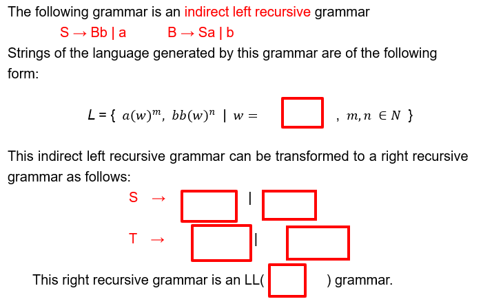 The following grammar is an indirect left recursive grammar
S→ Bb a
B→ Salb
Strings of the language generated by this grammar are of the following
form:
L= {a(w)m, bb(w)" | w =
, m, n EN }
This indirect left recursive grammar can be transformed to a right recursive
grammar as follows:
S
T
→
This right recursive grammar is an LL(
) grammar.