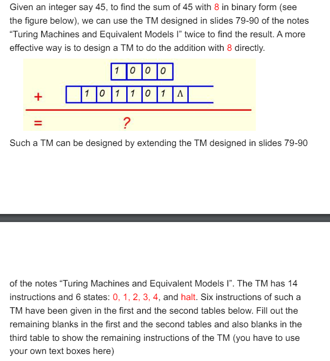 Given an integer say 45, to find the sum of 45 with 8 in binary form (see
the figure below), we can use the TM designed in slides 79-90 of the notes
"Turing Machines and Equivalent Models I" twice to find the result. A more
effective way is to design a TM to do the addition with 8 directly.
1000
101101 A
+
=
?
Such a TM can be designed by extending the TM designed in slides 79-90
of the notes "Turing Machines and Equivalent Models I". The TM has 14
instructions and 6 states: 0, 1, 2, 3, 4, and halt. Six instructions of such a
TM have been given in the first and the second tables below. Fill out the
remaining blanks in the first and the second tables and also blanks in the
third table to show the remaining instructions of the TM (you have to use
your own text boxes here)