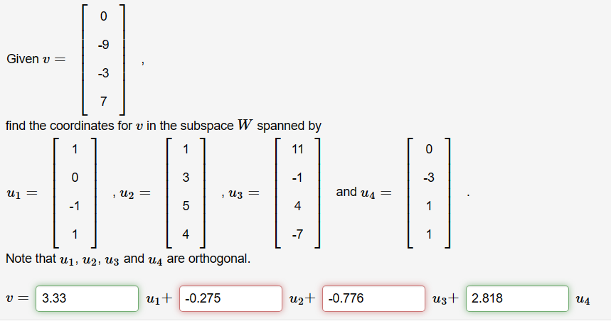 Given v =
U1 =
0
find the coordinates for v in the subspace W spanned by
1
11
0
-1
v = 3.33
-9
-3
7
, U2 =
1
3
5
, Uz =
1
4
Note that u₁, U2, u3 and 4 are orthogonal.
U₁+ -0.275
-1
4
-7
and u4=
u₂+ -0.776
0
-3
B
1
1
U3+ 2.818
Ա4
