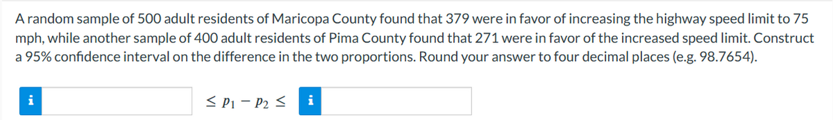 A random sample of 500 adult residents of Maricopa County found that 379 were in favor of increasing the highway speed limit to 75
mph, while another sample of 400 adult residents of Pima County found that 271 were in favor of the increased speed limit. Construct
a 95% confidence interval on the difference in the two proportions. Round your answer to four decimal places (e.g. 98.7654).
i
≤ P1-P₂ ≤ i