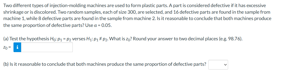 Two different types of injection-molding machines are used to form plastic parts. A part is considered defective if it has excessive
shrinkage or is discolored. Two random samples, each of size 300, are selected, and 16 defective parts are found in the sample from
machine 1, while 8 defective parts are found in the sample from machine 2. Is it reasonable to conclude that both machines produce
the same proportion of defective parts? Use a = 0.05.
(a) Test the hypothesis Ho: P₁ = P2 verses H₁: P₁ P2. What is zo? Round your answer to two decimal places (e.g. 98.76).
Zo =
(b) Is it reasonable to conclude that both machines produce the same proportion of defective parts?