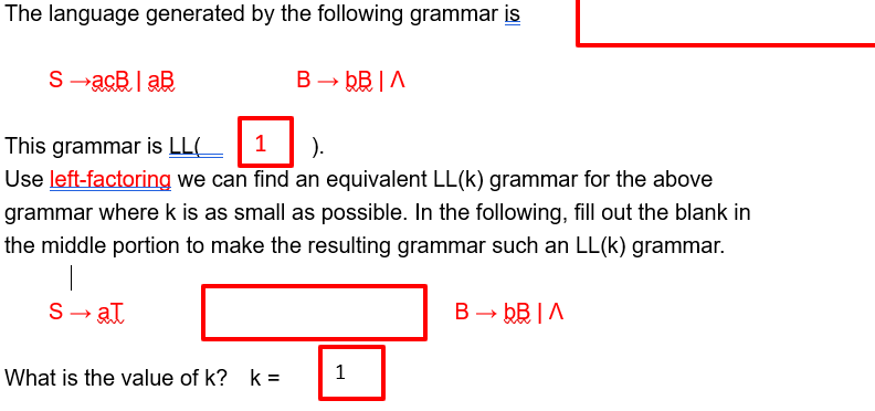 The language generated by the following grammar is
S-acBlaB
This grammar is LL(
B→ bB ^
1
).
Use left-factoring we can find an equivalent LL(k) grammar for the above
grammar where k is as small as possible. In the following, fill out the blank in
the middle portion to make the resulting grammar such an LL(k) grammar.
S→ at
What is the value of k?k=
1
B→ bB ^