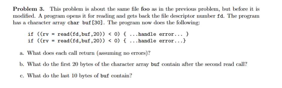 Problem 3. This problem is about the same file foo as in the previous problem, but before it is
modified. A program opens it for reading and gets back the file descriptor number fd. The program
has a character array char buf [30]. The program now does the following:
if ((rv = read (fd, buf,20)) < 0) { ...handle error... }
if ((rv = read(fd,buf,20)) < 0) { ...handle error...}
a. What does each call return (assuming no errors)?
b. What do the first 20 bytes of the character array buf contain after the second read call?
c. What do the last 10 bytes of buf contain?