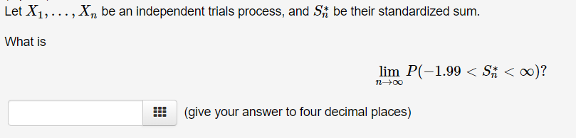 Let X1,..., X be an independent trials process, and St be their standardized sum.
What is
lim P(-1.99 Sn < ∞)?
(give your answer to four decimal places)