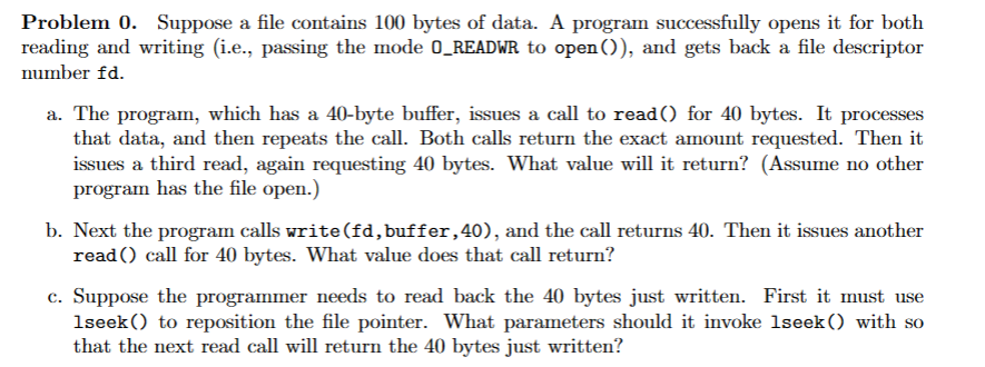 Problem 0. Suppose a file contains 100 bytes of data. A program successfully opens it for both
reading and writing (i.e., passing the mode O_READWR to open()), and gets back a file descriptor
number fd.
a. The program, which has a 40-byte buffer, issues a call to read() for 40 bytes. It processes
that data, and then repeats the call. Both calls return the exact amount requested. Then it
issues a third read, again requesting 40 bytes. What value will it return? (Assume no other
program has the file open.)
b. Next the program calls write (fd, buffer, 40), and the call returns 40. Then it issues another
read() call for 40 bytes. What value does that call return?
c. Suppose the programmer needs to read back the 40 bytes just written. First it must use
1seek() to reposition the file pointer. What parameters should it invoke 1seek () with so
that the next read call will return the 40 bytes just written?
