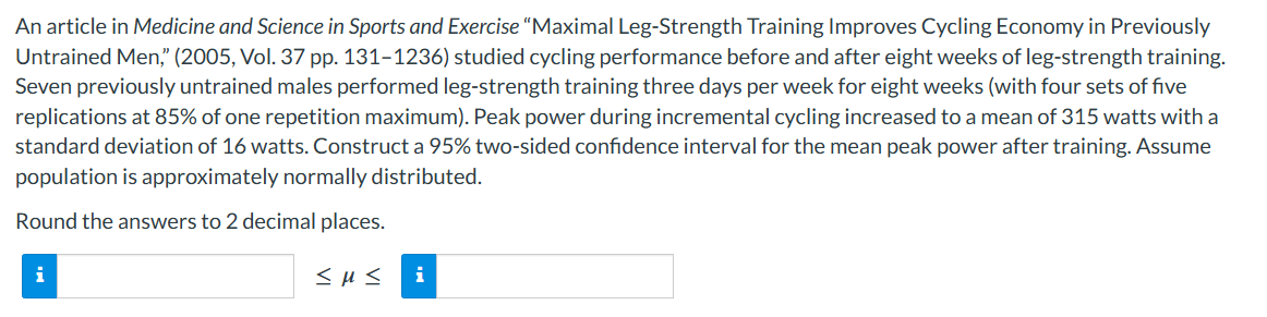An article in Medicine and Science in Sports and Exercise "Maximal Leg-Strength Training Improves Cycling Economy in Previously
Untrained Men," (2005, Vol. 37 pp. 131-1236) studied cycling performance before and after eight weeks of leg-strength training.
Seven previously untrained males performed leg-strength training three days per week for eight weeks (with four sets of five
replications at 85% of one repetition maximum). Peak power during incremental cycling increased to a mean of 315 watts with a
standard deviation of 16 watts. Construct a 95% two-sided confidence interval for the mean peak power after training. Assume
population is approximately normally distributed.
Round the answers to 2 decimal places.
i
<με i