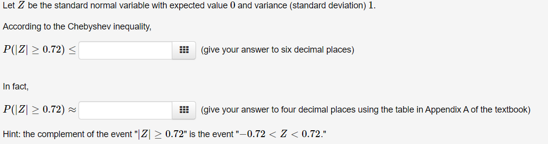 Let Z be the standard normal variable with expected value 0 and variance (standard deviation) 1.
According to the Chebyshev inequality,
P(|Z| ≥ 0.72) ≤
曲
(give your answer to six decimal places)
In fact,
P(|Z| ≥ 0.72) ≈
(give your answer to four decimal places using the table in Appendix A of the textbook)
Hint: the complement of the event "|Z > 0.72" is the event "-0.72 < Z < 0.72."