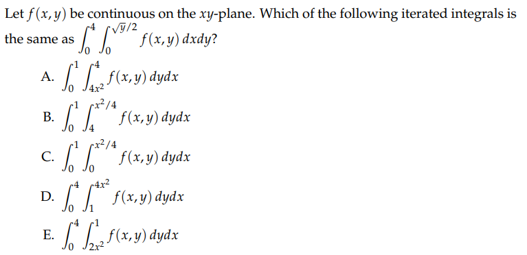 Let f(x, y) be continuous on the xy-plane. Which of the following iterated integrals is
/y/2
* ¹/² f(x,y) dxdy?
f(x,y) dydx
x²/4
² ** f(x,y) dydx
the same as
A.
B.
C.
D.
E.
²*²¹* f(x,y) dydx
-4 4x²
66 f(x, y) dydx
Sof(x,y) dydx