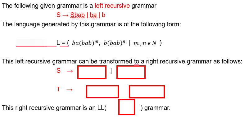 The following given grammar is a left recursive grammar
S Sbab balb
The language generated by this grammar is of the following form:
L= { ba(bab), b(bab)" | m,ne N}
This left recursive grammar can be transformed to a right recursive grammar as follows:
S
→
T
->
This right recursive grammar is an LL(
) grammar.