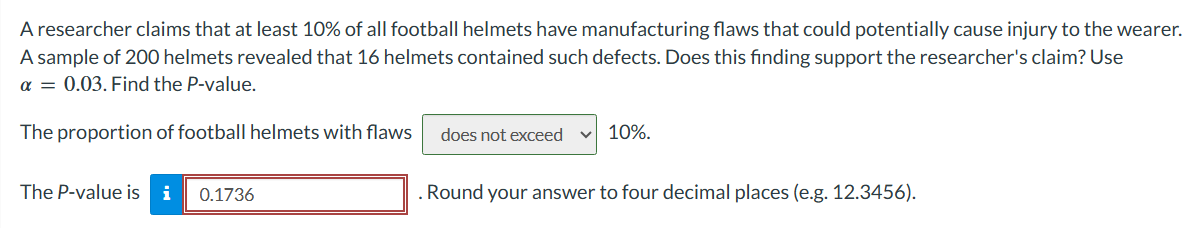 A researcher claims that at least 10% of all football helmets have manufacturing flaws that could potentially cause injury to the wearer.
A sample of 200 helmets revealed that 16 helmets contained such defects. Does this finding support the researcher's claim? Use
α = 0.03. Find the P-value.
The proportion of football helmets with flaws
The P-value is i 0.1736
does not exceed V 10%.
. Round your answer to four decimal places (e.g. 12.3456).