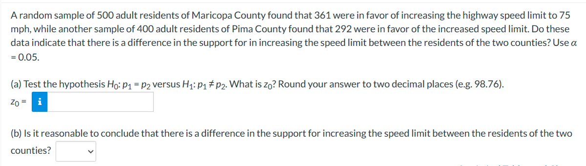 A random sample of 500 adult residents of Maricopa County found that 361 were in favor of increasing the highway speed limit to 75
mph, while another sample of 400 adult residents of Pima County found that 292 were in favor of the increased speed limit. Do these
data indicate that there is a difference in the support for in increasing the speed limit between the residents of the two counties? Use a
= 0.05.
(a) Test the hypothesis Ho: P₁ = P2 versus H₁: P₁ P2. What is zo? Round your answer to two decimal places (e.g. 98.76).
Zo =
(b) Is it reasonable to conclude that there is a difference in the support for increasing the speed limit between the residents of the two
counties?