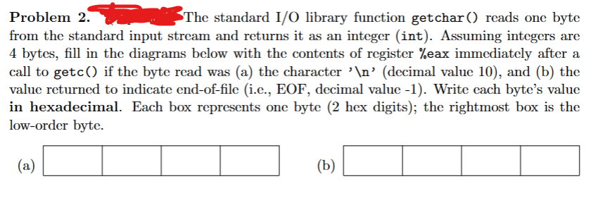 Problem 2.
The standard I/O library function getchar() reads one byte
from the standard input stream and returns it as an integer (int). Assuming integers are
4 bytes, fill in the diagrams below with the contents of register %eax immediately after a
call to getc() if the byte read was (a) the character '\n' (decimal value 10), and (b) the
value returned to indicate end-of-file (i.c., EOF, decimal value -1). Write each byte's value
in hexadecimal. Each box represents one byte (2 hex digits); the rightmost box is the
low-order byte.
(a)
(b)