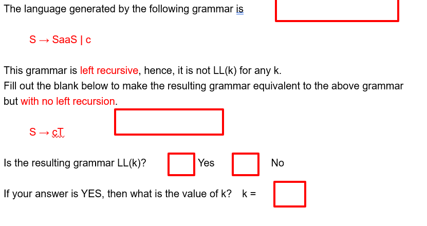 The language generated by the following grammar is
S→ SaaS | C
This grammar is left recursive, hence, it is not LL(k) for any k.
Fill out the blank below to make the resulting grammar equivalent to the above grammar
but with no left recursion.
Is the resulting grammar LL(k)?
Yes
If your answer is YES, then what is the value of k? k =
No