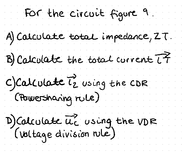 For the circuit figure
9.
A) Calculate total impedance, ZT.
B) Calculate the total current 17
c) Calculate iz using the CDR
(Powersharing rule)
D) Calculate uc using the VDR
(voltage division rule)