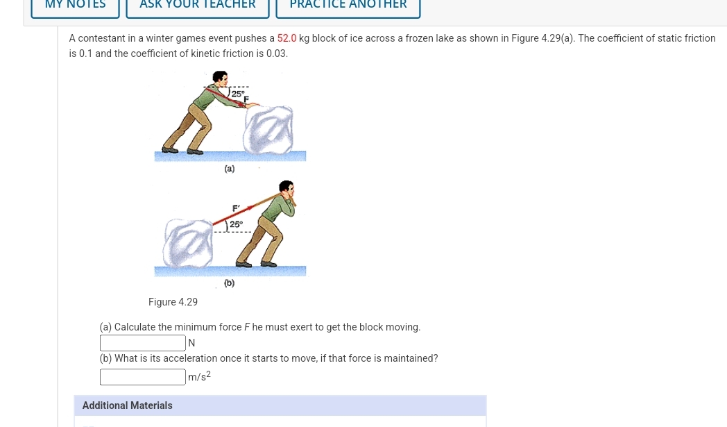 MY NOTES
ASK YOUR TEACHER
PRACTICE ANOTHER
A contestant in a winter games event pushes a 52.0 kg block of ice across a frozen lake as shown in Figure 4.29(a). The coefficient of static friction
is 0.1 and the coefficient of kinetic friction is 0.03.
25°
(a)
25
(b)
Figure 4.29
(a) Calculate the minimum force F he must exert to get the block moving.
(b) What is its acceleration once it starts to move, if that force is maintained?
m/s2
Additional Materials
