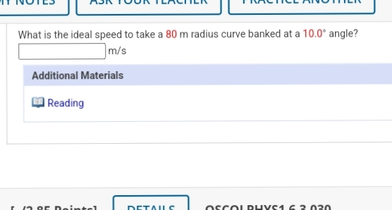 What is the ideal speed to take a 80 m radius curve banked at a 10.0° angle?
m/s
Additional Materials
Reading
r12 oE Deintcl
DETAL
OSCOL DUVS1 6 3.030
