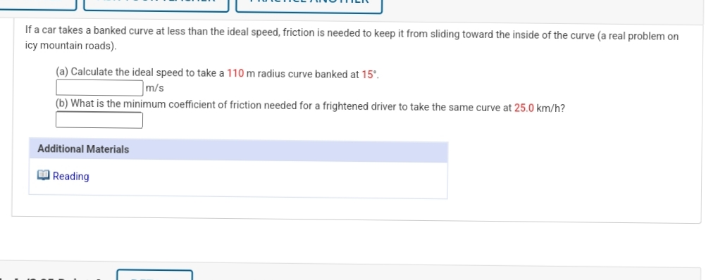 If a car takes a banked curve at less than the ideal speed, friction is needed to keep it from sliding toward the inside of the curve (a real problem on
icy mountain roads).
(a) Calculate the ideal speed to take a 110 m radius curve banked at 15°.
m/s
(b) What is the minimum coefficient of friction needed for a frightened driver to take the same curve at 25.0 km/h?
Additional Materials
O Reading
