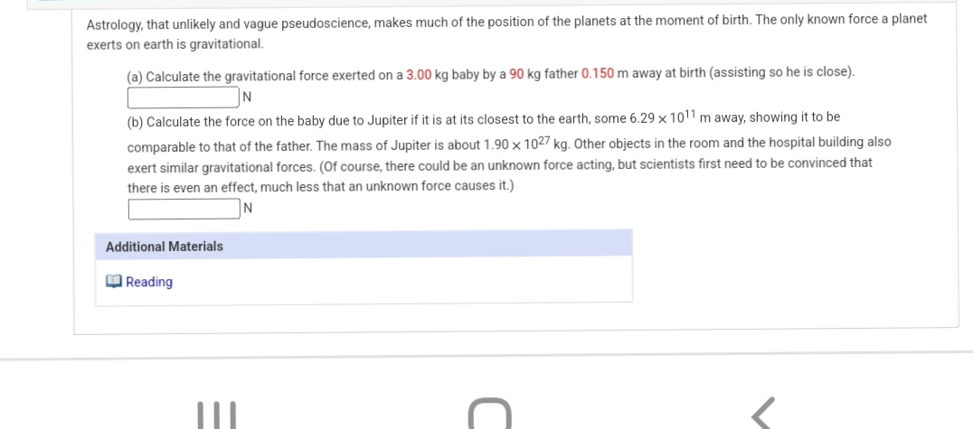 Astrology, that unlikely and vague pseudoscience, makes much of the position of the planets at the moment of birth. The only known force a planet
exerts on earth is gravitational.
(a) Calculate the gravitational force exerted on a 3.00 kg baby by a 90 kg father 0.150 m away at birth (assisting so he is close).
N
(b) Calculate the force on the baby due to Jupiter if it is at its closest to the earth, some 6.29 × 1011 m away, showing it to be
comparable to that of the father. The mass of Jupiter is about 1.90 × 1027 kg. Other objects in the room and the hospital building also
exert similar gravitational forces. (Of course, there could be an unknown force acting, but scientists first need to be convinced that
there is even an effect, much less that an unknown force causes it.)
Additional Materials
M Reading

