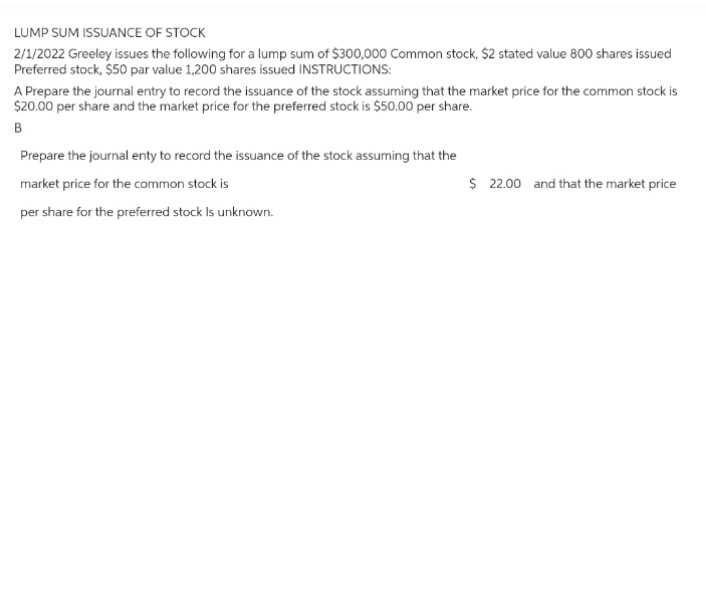 LUMP SUM ISSUANCE OF STOCK
2/1/2022 Greeley issues the following for a lump sum of $300,000 Common stock, $2 stated value 800 shares issued
Preferred stock, $50 par value 1,200 shares issued INSTRUCTIONS:
A Prepare the journal entry to record the issuance of the stock assuming that the market price for the common stock is
$20.00 per share and the market price for the preferred stock is $50.00 per share.
B
Prepare the journal enty to record the issuance of the stock assuming that the
market price for the common stock is
per share for the preferred stock Is unknown.
$ 22.00 and that the market price