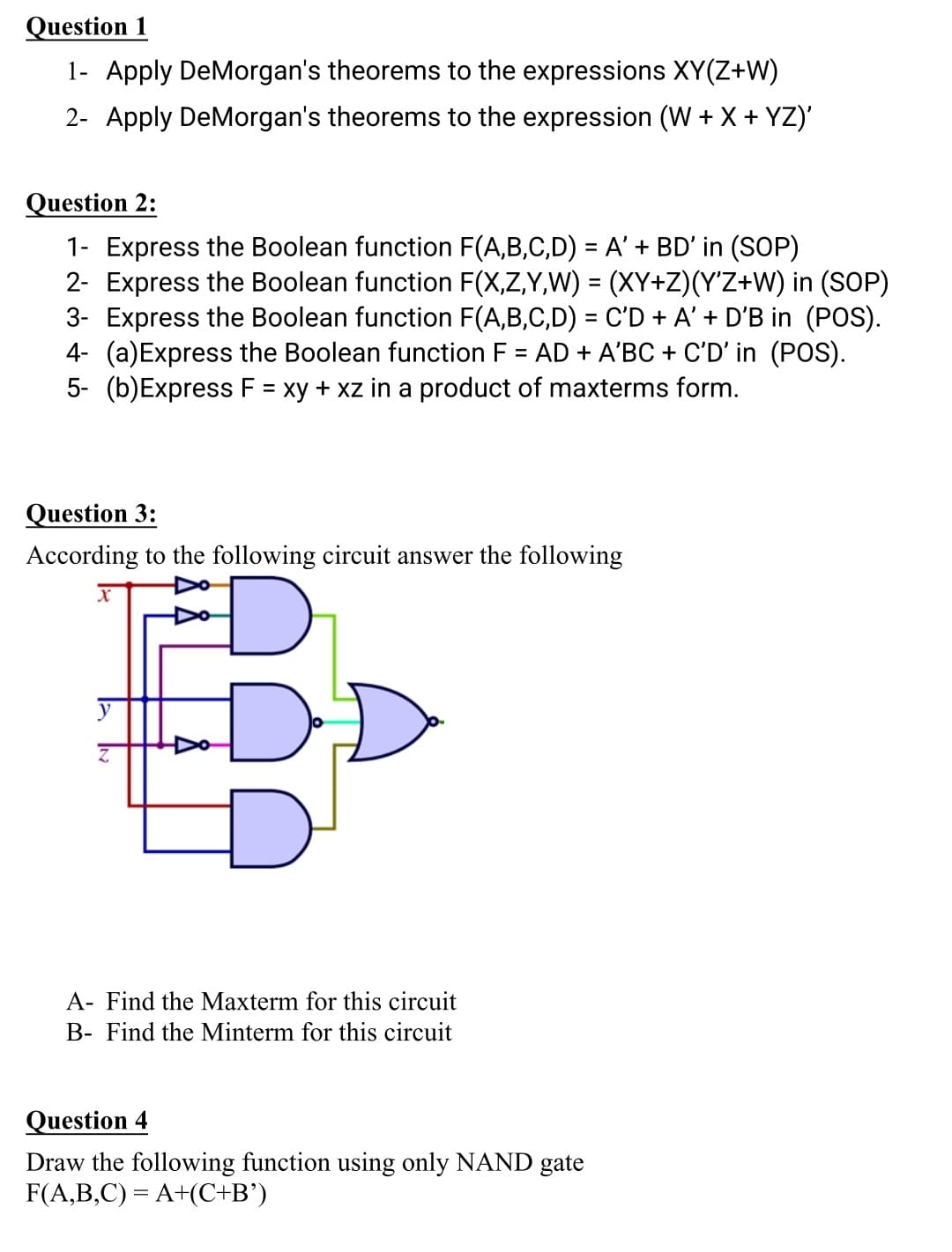 Question 1
1- Apply DeMorgan's theorems to the expressions XY(Z+W)
2- Apply DeMorgan's theorems to the expression (W + X + YZ)'
Question 2:
1- Express the Boolean function F(A,B,C,D) = A' + BD' in (SOP)
2- Express the Boolean function F(X,Z,Y,W) = (XY+Z)(Y'Z+W) in (SOP)
3- Express the Boolean function F(A,B,C,D) = C'D + A' + D'B in (POS).
4- (a)Express the Boolean function F = AD + A'BC + C'D' in (POS).
5- (b)Express F = xy + xz in a product of maxterms form.
%3D
Question 3:
According to the following circuit answer the following
A- Find the Maxterm for this circuit
B- Find the Minterm for this circuit
Question 4
Draw the following function using only NAND gate
F(A,B,C) = A+(C+B')
