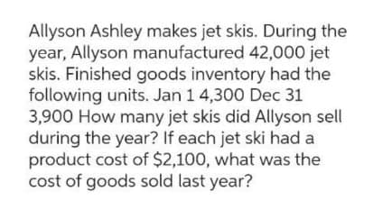 Allyson Ashley makes jet skis. During the
year, Allyson manufactured 42,000 jet
skis. Finished goods inventory had the
following units. Jan 1 4,300 Dec 31
3,900 How many jet skis did Allyson sell
during the year? If each jet ski had a
product cost of $2,100, what was the
cost of goods sold last year?