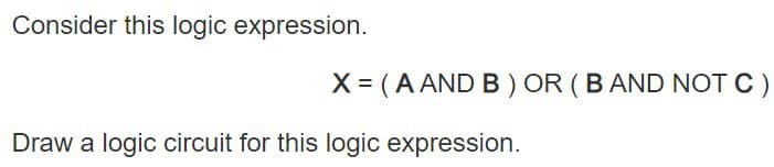 Consider this logic expression.
X = (A AND B) OR (B AND NOT C)
Draw a logic circuit for this logic expression.